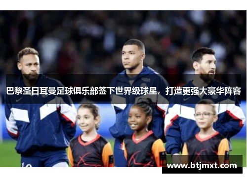 巴黎圣日耳曼足球俱乐部签下世界级球星，打造更强大豪华阵容