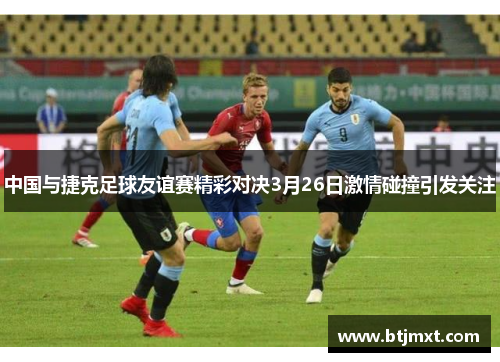 中国与捷克足球友谊赛精彩对决3月26日激情碰撞引发关注