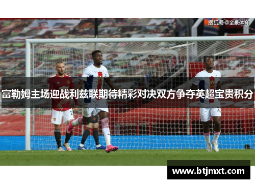富勒姆主场迎战利兹联期待精彩对决双方争夺英超宝贵积分